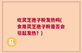 吃灵芝孢子粉发热吗(食用灵芝孢子粉是否会引起发热？)