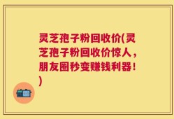 灵芝孢子粉回收价(灵芝孢子粉回收价惊人，朋友圈秒变赚钱利器！)