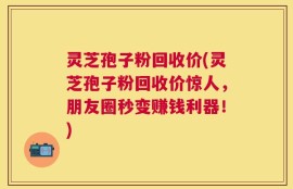 灵芝孢子粉回收价(灵芝孢子粉回收价惊人，朋友圈秒变赚钱利器！)