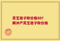 灵芝孢子粉价格80？腾冲产灵芝孢子粉价格