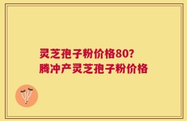 灵芝孢子粉价格80？腾冲产灵芝孢子粉价格
