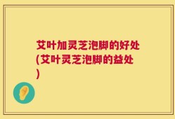 艾叶加灵芝泡脚的好处(艾叶灵芝泡脚的益处)