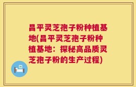 昌平灵芝孢子粉种植基地(昌平灵芝孢子粉种植基地：探秘高品质灵芝孢子粉的生产过程)