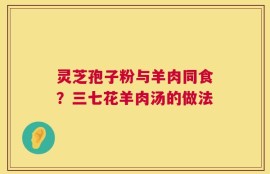 灵芝孢子粉与羊肉同食？三七花羊肉汤的做法