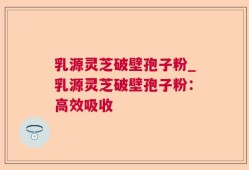 乳源灵芝破壁孢子粉_乳源灵芝破壁孢子粉：高效吸收