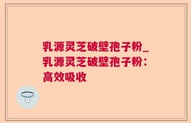 乳源灵芝破壁孢子粉_乳源灵芝破壁孢子粉：高效吸收