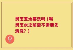 灵芝煮水要洗吗 (喝灵芝水之前需不需要先清洗？)