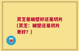 灵芝是破壁好还是切片(灵芝：破壁还是切片更好？)