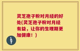 灵芝孢子粉对月经的好处(灵芝孢子粉对月经有益，让你的生理期更加健康！)