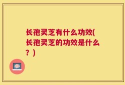 长孢灵芝有什么功效(长孢灵芝的功效是什么？)