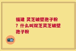 福建 灵芝破壁孢子粉？什么叫双芝灵芝破壁孢子粉