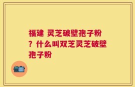 福建 灵芝破壁孢子粉？什么叫双芝灵芝破壁孢子粉