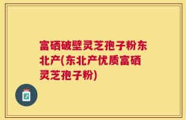 富硒破壁灵芝孢子粉东北产(东北产优质富硒灵芝孢子粉)