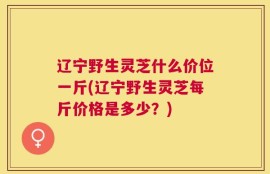 辽宁野生灵芝什么价位一斤(辽宁野生灵芝每斤价格是多少？)
