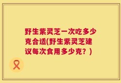 野生紫灵芝一次吃多少克合适(野生紫灵芝建议每次食用多少克？)