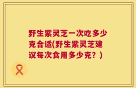 野生紫灵芝一次吃多少克合适(野生紫灵芝建议每次食用多少克？)