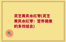 灵芝黄芪水红枣(灵芝黄芪水红枣：营养健康的多效组合)