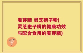 麦芽精 灵芝孢子粉(灵芝孢子粉的健康功效与配合食用的麦芽精)