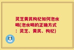 灵芝黄芪枸杞如何泡水喝(泡水喝的正确方式：灵芝、黄芪、枸杞)