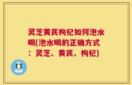 灵芝黄芪枸杞如何泡水喝(泡水喝的正确方式：灵芝、黄芪、枸杞)