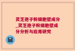 灵芝孢子粉细胞壁成分_灵芝孢子粉细胞壁成分分析与应用研究