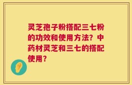 灵芝孢子粉搭配三七粉的功效和使用方法？中药材灵芝和三七的搭配使用？