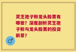 灵芝孢子粉龙头股票有哪些？深度剖析灵芝孢子粉与龙头股票的投资前景？