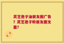 灵芝孢子油朋友圈广告？灵芝孢子粉朋友圈文案？