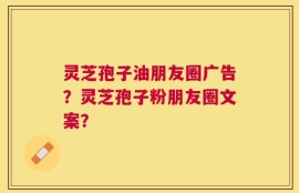 灵芝孢子油朋友圈广告？灵芝孢子粉朋友圈文案？