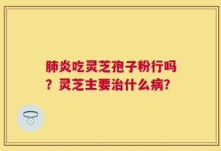 肺炎吃灵芝孢子粉行吗？灵芝主要治什么病？