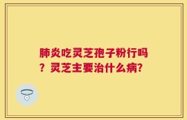 肺炎吃灵芝孢子粉行吗？灵芝主要治什么病？