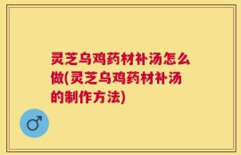 灵芝乌鸡药材补汤怎么做(灵芝乌鸡药材补汤的制作方法)