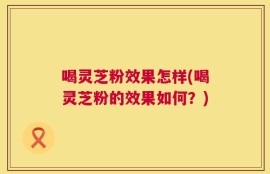 喝灵芝粉效果怎样(喝灵芝粉的效果如何？)
