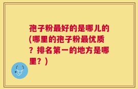 孢子粉最好的是哪儿的(哪里的孢子粉最优质？排名第一的地方是哪里？)