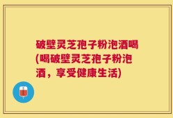 破壁灵芝孢子粉泡酒喝(喝破壁灵芝孢子粉泡酒，享受健康生活)