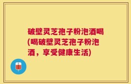 破壁灵芝孢子粉泡酒喝(喝破壁灵芝孢子粉泡酒，享受健康生活)