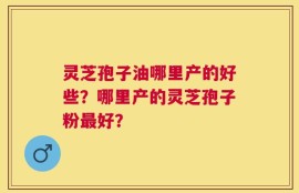 灵芝孢子油哪里产的好些？哪里产的灵芝孢子粉最好？