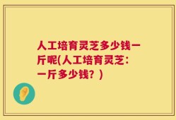 人工培育灵芝多少钱一斤呢(人工培育灵芝：一斤多少钱？)