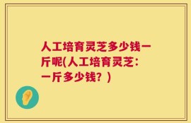 人工培育灵芝多少钱一斤呢(人工培育灵芝：一斤多少钱？)