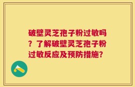 破壁灵芝孢子粉过敏吗？了解破壁灵芝孢子粉过敏反应及预防措施？