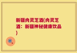 新疆肉灵芝酒(肉灵芝酒：新疆神秘健康饮品)