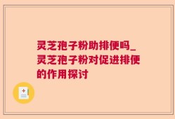 灵芝孢子粉助排便吗_灵芝孢子粉对促进排便的作用探讨