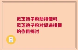灵芝孢子粉助排便吗_灵芝孢子粉对促进排便的作用探讨