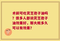 术前可吃灵芝孢子油吗？很多人都说灵芝孢子油效果好，那大概多久可以有效果？