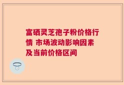 富硒灵芝孢子粉价格行情 市场波动影响因素及当前价格区间