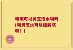 咳嗽可以灵芝泡水喝吗(喝灵芝水可以缓解咳嗽？)