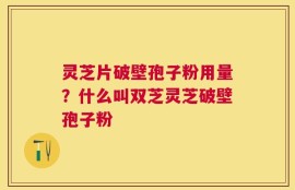 灵芝片破壁孢子粉用量？什么叫双芝灵芝破壁孢子粉