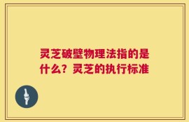 灵芝破壁物理法指的是什么？灵芝的执行标准