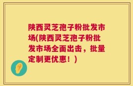 陕西灵芝孢子粉批发市场(陕西灵芝孢子粉批发市场全面出击，批量定制更优惠！)