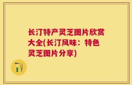 长汀特产灵芝图片欣赏大全(长汀风味：特色灵芝图片分享)